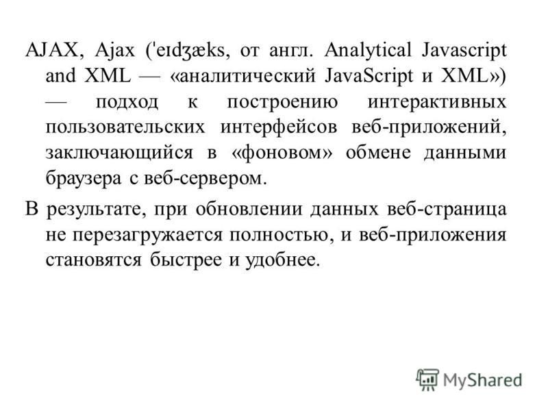 AJAX, Ajax ( ˈ e ɪ d ʒ æks, от англ. Analytical Javascript and XML «аналитический JavaScript и XML») подход к построению интерактивных пользовательских интерфейсов веб-приложений, заключающийся в «фоновом» обмене данными браузера с веб-сервером. В ре