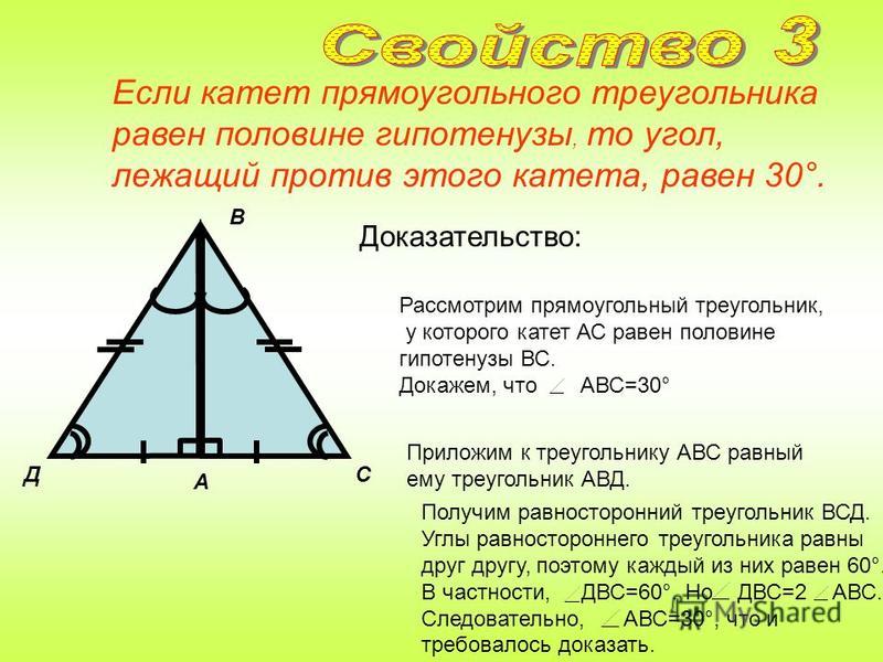 Катет прямоугольного треугольника, лежащий против угла в 30°, равен половине гипотенузы. Доказательство: Д 60° 30° А С В 60° Приложим к треугольнику АВС равный ему треугольник АВД. Рассмотрим прямоугольный треугольник, в котором A -прямой, B =30° и з