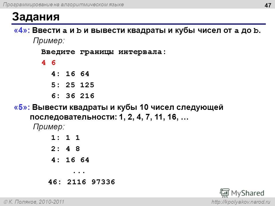 Программирование на алгоритмическом языке К. Поляков, 2010-2011 http://kpolyakov.narod.ru Задания 47 «4»: Ввести a и b и вывести квадраты и кубы чисел от a до b. Пример: Введите границы интервала: 4 6 4: 16 64 5: 25 125 6: 36 216 «5»: Вывести квадрат