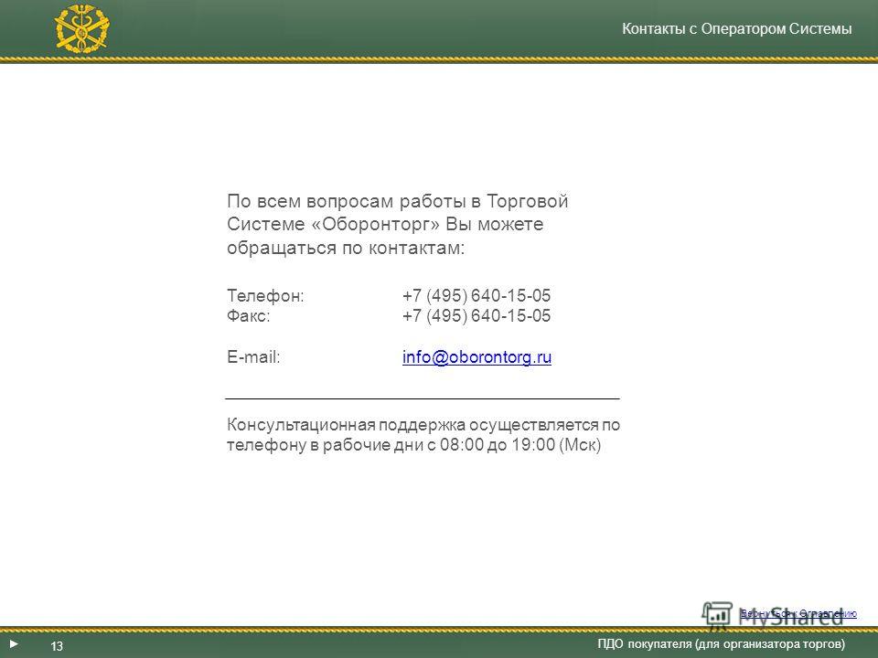 Контакты с Оператором Системы По всем вопросам работы в Торговой Системе «Оборонторг» Вы можете обращаться по контактам: Телефон: +7 (495) 640-15-05 Факс: +7 (495) 640-15-05 E-mail: info@oborontorg.ruinfo@oborontorg.ru Консультационная поддержка осущ