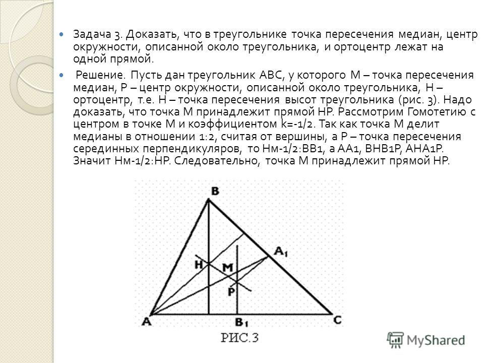 Задача 3. Доказать, что в треугольнике точка пересечения медиан, центр окружности, описанной около треугольника, и ортоцентр лежат на одной прямой. Решение. Пусть дан треугольник АВС, у которого М – точка пересечения медиан, Р – центр окружности, опи