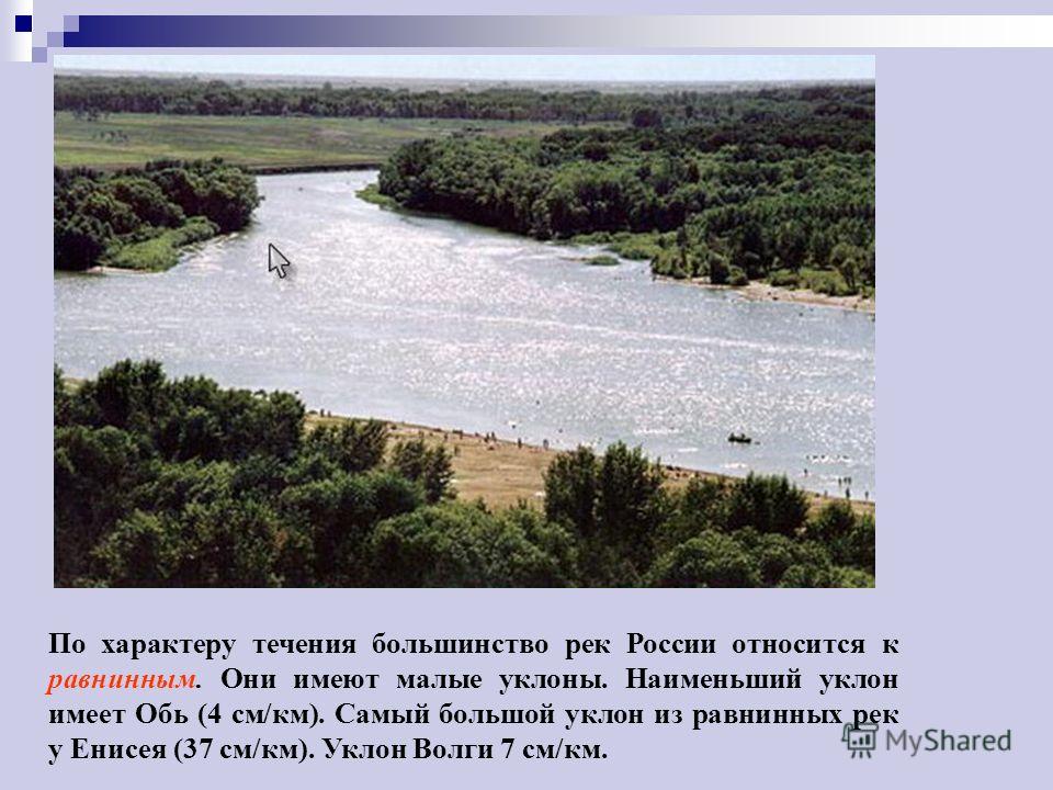 По характеру течения большинство рек России относится к равнинным. Они имеют малые уклоны. Наименьший уклон имеет Обь (4 см/км). Самый большой уклон из равнинных рек у Енисея (37 см/км). Уклон Волги 7 см/км.