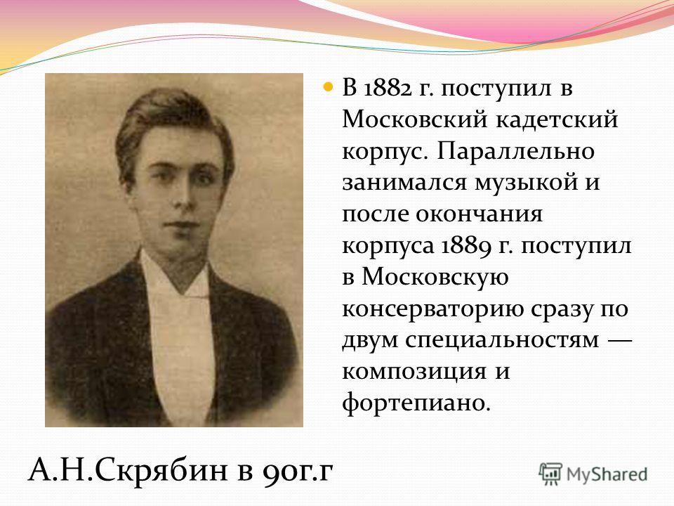 А.Н.Скрябин в 90г.г В 1882 г. поступил в Московский кадетский корпус. Параллельно занимался музыкой и после окончания корпуса 1889 г. поступил в Московскую консерваторию сразу по двум специальностям композиция и фортепиано.