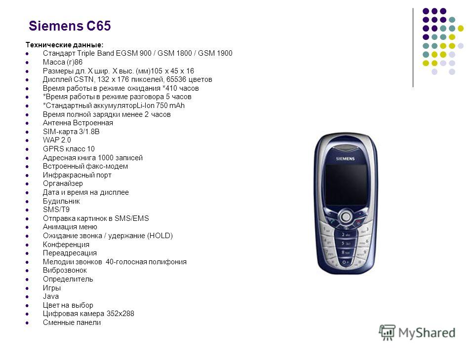 Siemens С65 Технические данные: Стандарт Triple Band EGSM 900 / GSM 1800 / GSM 1900 Масса (г)86 Размеры дл. Х шир. Х выс. (мм)105 х 45 х 16 Дисплей CSTN, 132 x 176 пикселей, 65536 цветов Время работы в режиме ожидания *410 часов *Время работы в режим