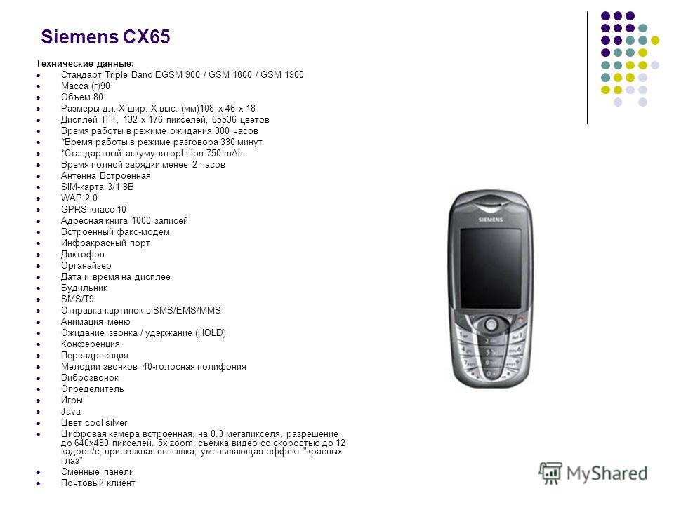 Siemens СX65 Технические данные: Стандарт Triple Band EGSM 900 / GSM 1800 / GSM 1900 Масса (г)90 Объем 80 Размеры дл. Х шир. Х выс. (мм)108 х 46 х 18 Дисплей TFT, 132 x 176 пикселей, 65536 цветов Время работы в режиме ожидания 300 часов *Время работы