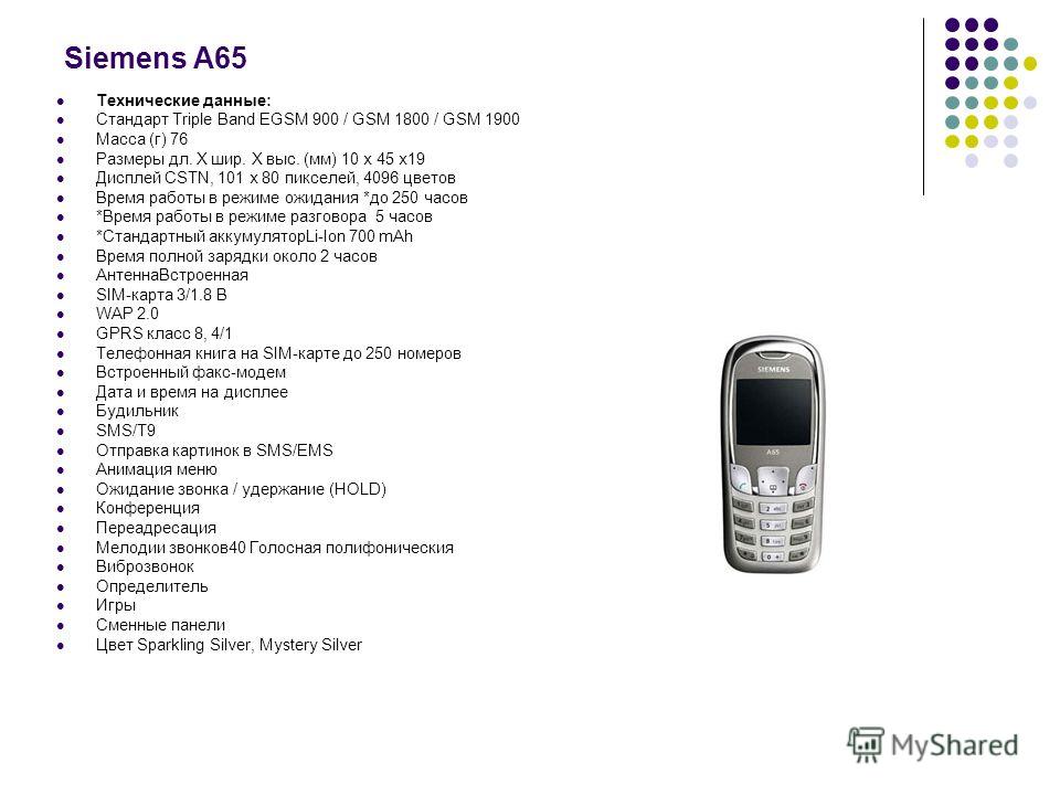 Siemens A65 Технические данные: Стандарт Triple Band EGSM 900 / GSM 1800 / GSM 1900 Масса (г) 76 Размеры дл. Х шир. Х выс. (мм) 10 х 45 х19 Дисплей CSTN, 101 x 80 пикселей, 4096 цветов Время работы в режиме ожидания *до 250 часов *Время работы в режи