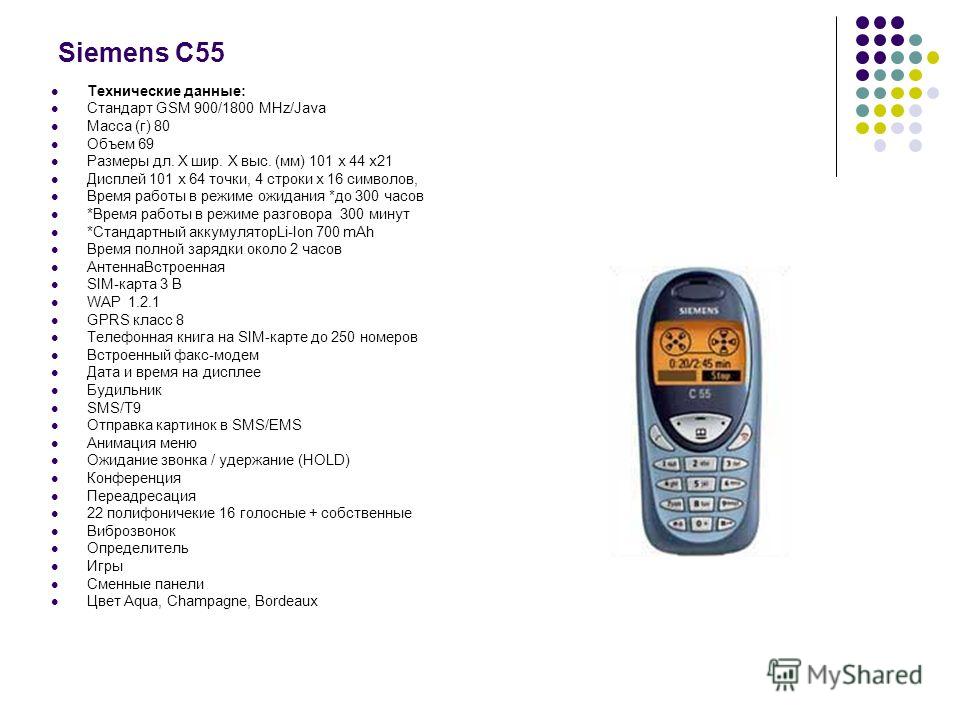 Siemens С55 Технические данные: Стандарт GSM 900/1800 MHz/Java Масса (г) 80 Объем 69 Размеры дл. Х шир. Х выс. (мм) 101 х 44 х21 Дисплей 101 х 64 точки, 4 строки х 16 символов, Время работы в режиме ожидания *до 300 часов *Время работы в режиме разго