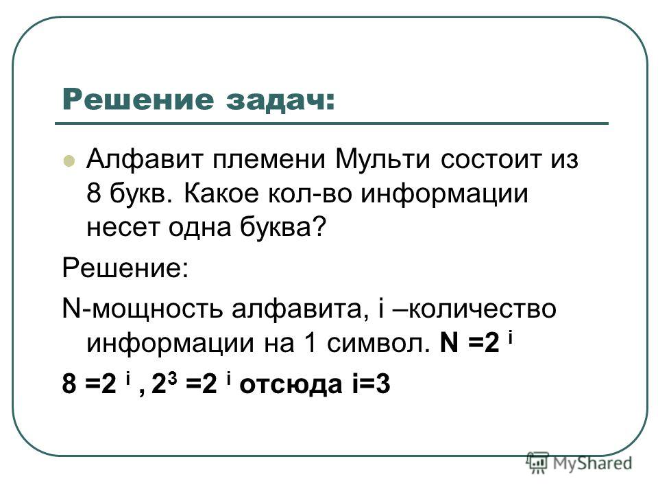 Решение задач: Алфавит племени Мульти состоит из 8 букв. Какое кол-во информации несет одна буква? Решение: N-мощность алфавита, i –количество информации на 1 символ. N =2 i 8 =2 i, 2 3 =2 i отсюда i=3
