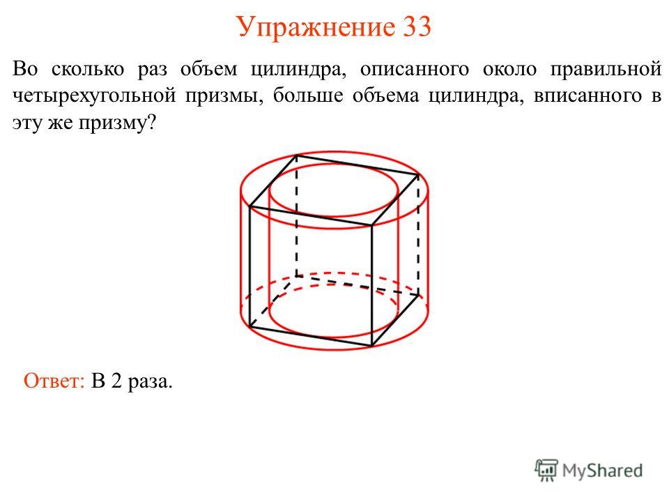 Упражнение 33 Во сколько раз объем цилиндра, описанного около правильной четырехугольной призмы, больше объема цилиндра, вписанного в эту же призму? Ответ: В 2 раза.