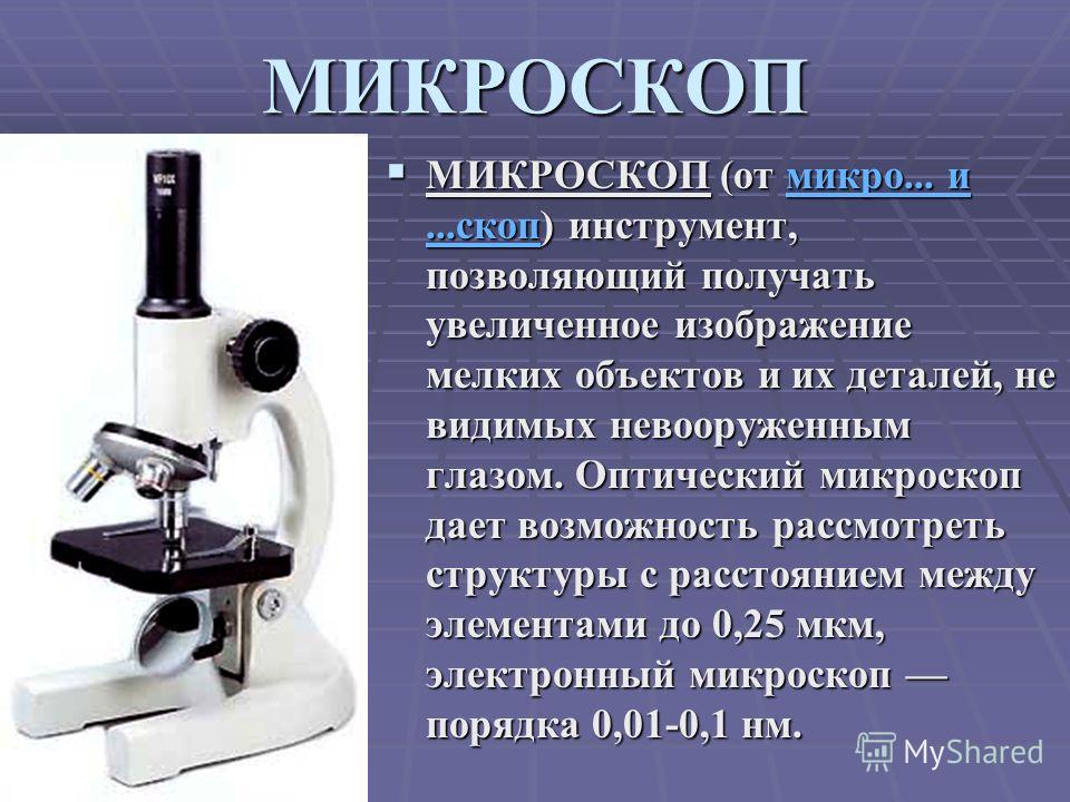 МИКРОСКОП МИКРОСКОП (от микро... и...скоп) инструмент, позволяющий получать увеличенное изображение мелких объектов и их деталей, не видимых невооруженным глазом. Оптический микроскоп дает возможность рассмотреть структуры с расстоянием между элемент