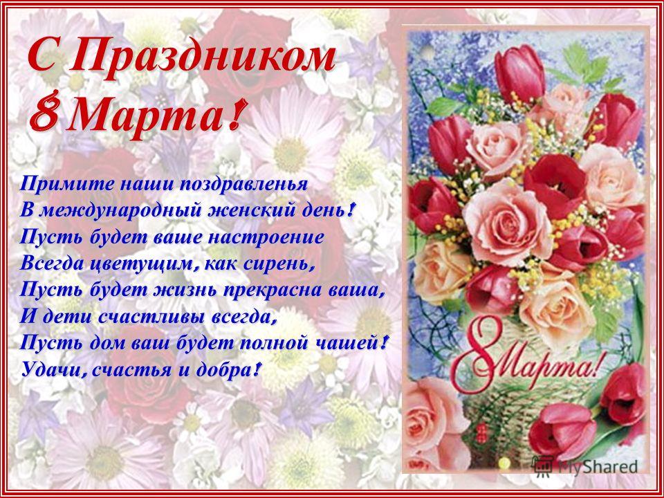 С Праздником 8 Марта ! Примите наши поздравленья В международный женский день ! Пусть будет ваше настроение Всегда цветущим, как сирень, Пусть будет жизнь прекрасна ваша, И дети счастливы всегда, Пусть дом ваш будет полной чашей ! Удачи, счастья и до