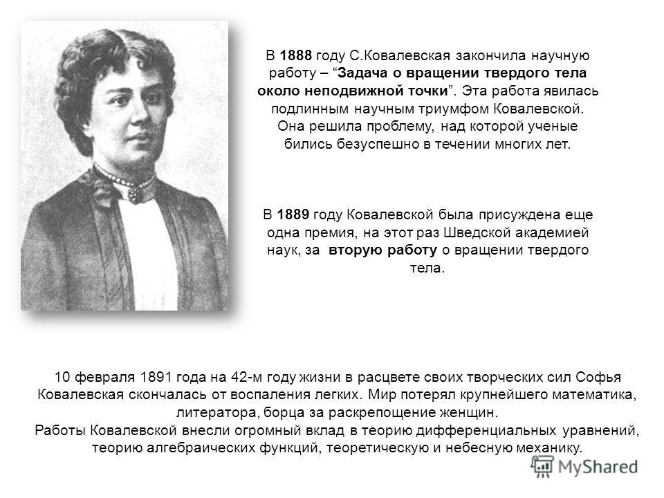 В 1888 году С.Ковалевская закончила научную работу – Задача о вращении твердого тела около неподвижной точки. Эта работа явилась подлинным научным триумфом Ковалевской. Она решила проблему, над которой ученые бились безуспешно в течении многих лет. В