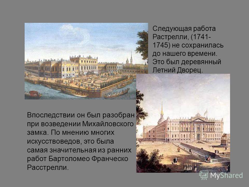 Следующая работа Растрелли, (1741- 1745) не сохранилась до нашего времени. Это был деревянный Летний Дворец. Впоследствии он был разобран при возведении Михайловского замка. По мнению многих искусствоведов, это была самая значительная из ранних работ