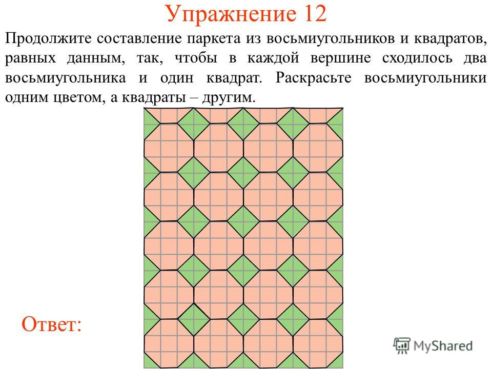 Упражнение 12 Продолжите составление паркета из восьмиугольников и квадратов, равных данным, так, чтобы в каждой вершине сходилось два восьмиугольника и один квадрат. Раскрасьте восьмиугольники одним цветом, а квадраты – другим. Ответ: