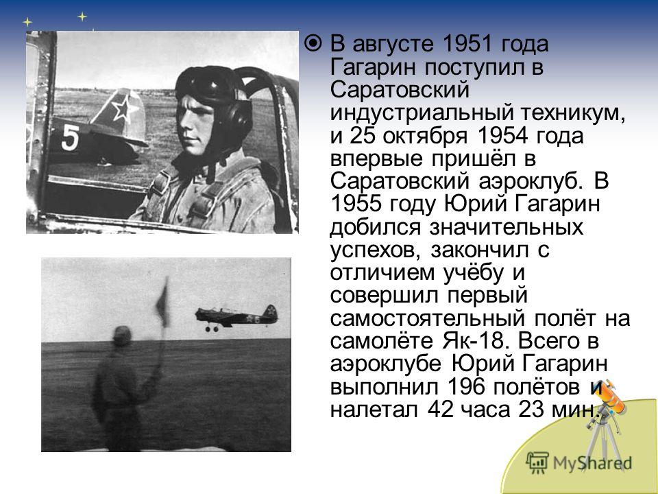 В августе 1951 года Гагарин поступил в Саратовский индустриальный техникум, и 25 октября 1954 года впервые пришёл в Саратовский аэроклуб. В 1955 году Юрий Гагарин добился значительных успехов, закончил с отличием учёбу и совершил первый самостоятельн