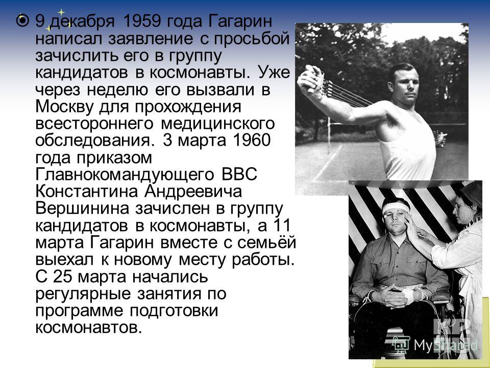 9 декабря 1959 года Гагарин написал заявление с просьбой зачислить его в группу кандидатов в космонавты. Уже через неделю его вызвали в Москву для прохождения всестороннего медицинского обследования. 3 марта 1960 года приказом Главнокомандующего ВВС 