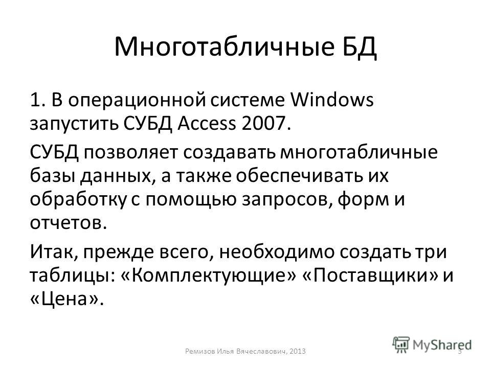 Многотабличные БД 1. В операционной системе Windows запустить СУБД Access 2007. СУБД позволяет создавать многотабличные базы данных, а также обеспечивать их обработку с помощью запросов, форм и отчетов. Итак, прежде всего, необходимо создать три табл
