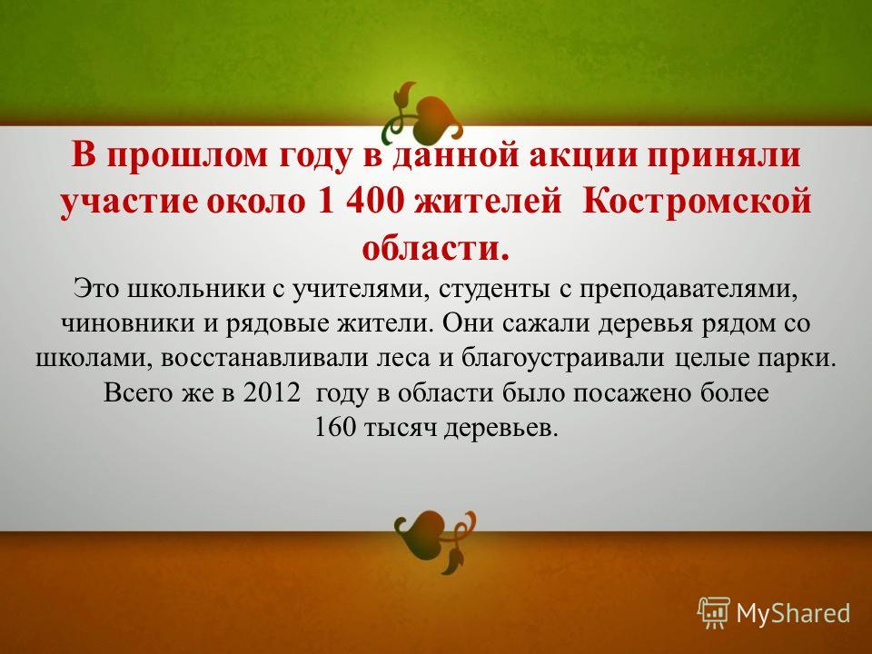 В прошлом году в данной акции приняли участие около 1 400 жителей Костромской области. Это школьники с учителями, студенты с преподавателями, чиновники и рядовые жители. Они сажали деревья рядом со школами, восстанавливали леса и благоустраивали целы