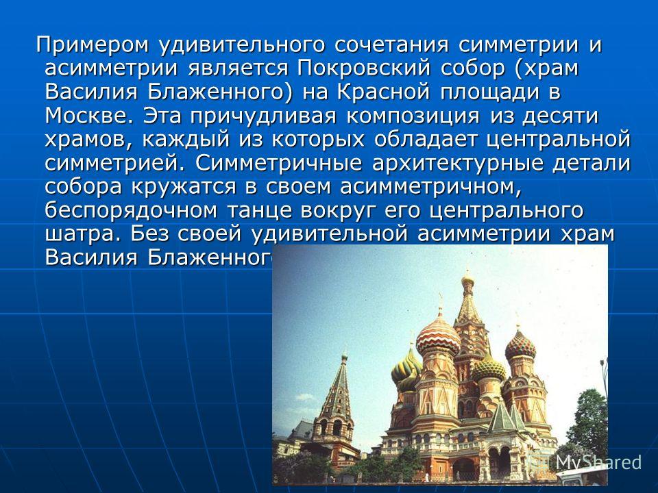 Примером удивительного сочетания симметрии и асимметрии является Покровский собор (храм Василия Блаженного) на Красной площади в Москве. Эта причудливая композиция из десяти храмов, каждый из которых обладает центральной симметрией. Симметричные архи
