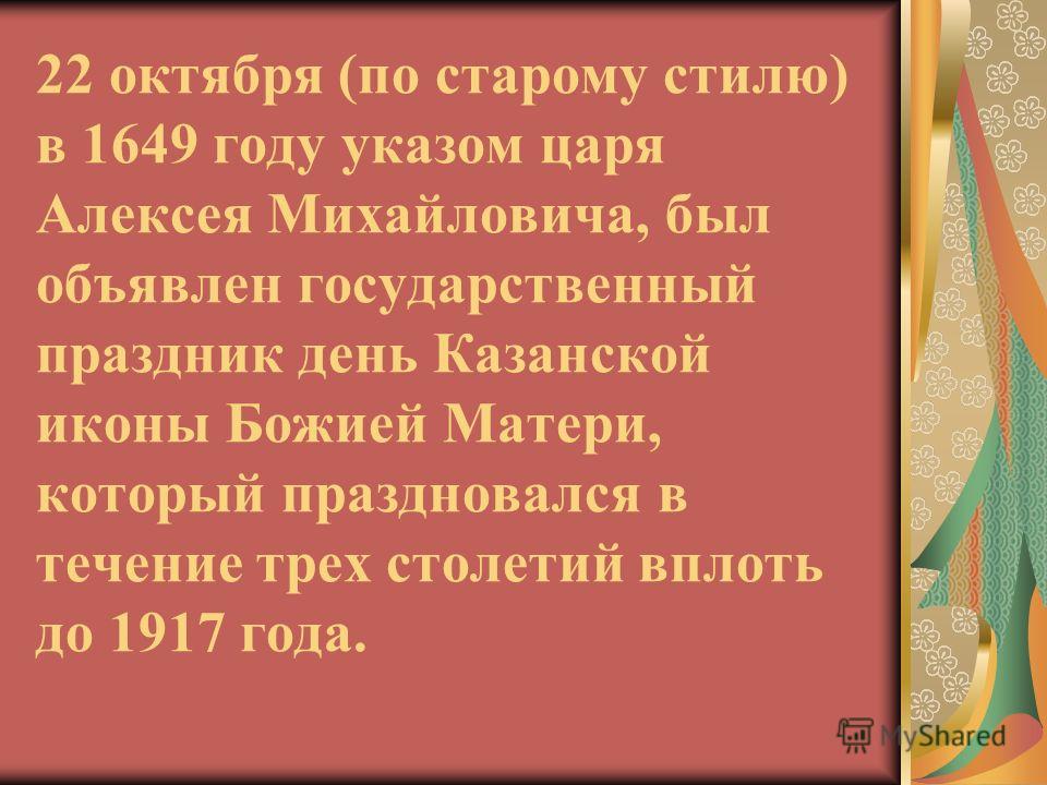22 октября (по старому стилю) в 1649 году указом царя Алексея Михайловича, был объявлен государственный праздник день Казанской иконы Божией Матери, который праздновался в течение трех столетий вплоть до 1917 года.