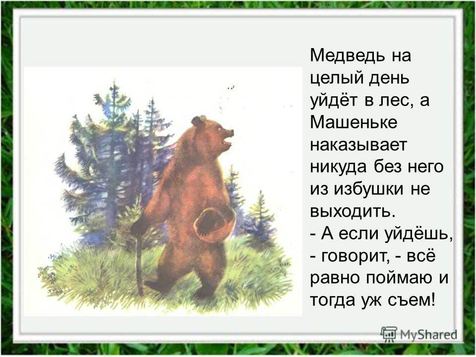 Медведь на целый день уйдёт в лес, а Машеньке наказывает никуда без него из избушки не выходить. - А если уйдёшь, - говорит, - всё равно поймаю и тогда уж съем!
