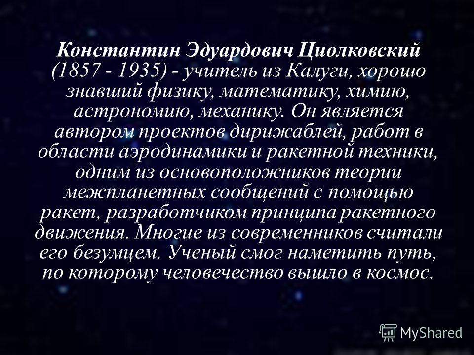 Константин Эдуардович Циолковский (1857 - 1935) - учитель из Калуги, хорошо знавший физику, математику, химию, астрономию, механику. Он является автором проектов дирижаблей, работ в области аэродинамики и ракетной техники, одним из основоположников т
