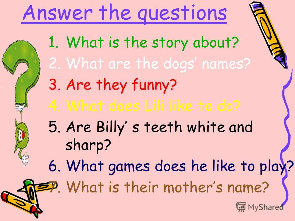 Answer the questions 1.What is the story about? 2.What are the dogs names? 3.Are they funny? 4.What does Lili like to do? 5.Are Billy s teeth white and sharp? 6.What games does he like to play? 7.What is their mothers name?