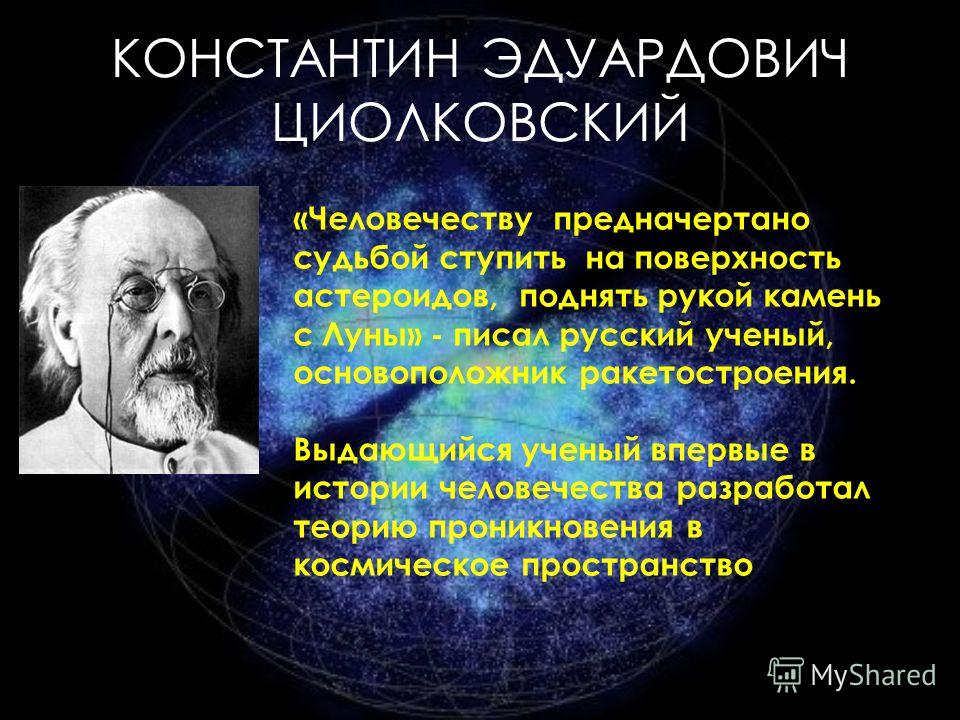 КОНСТАНТИН ЭДУАРДОВИЧ ЦИОЛКОВСКИЙ «Человечеству предначертано судьбой ступить на поверхность астероидов, поднять рукой камень с Луны» - писал русский ученый, основоположник ракетостроения. Выдающийся ученый впервые в истории человечества разработал т