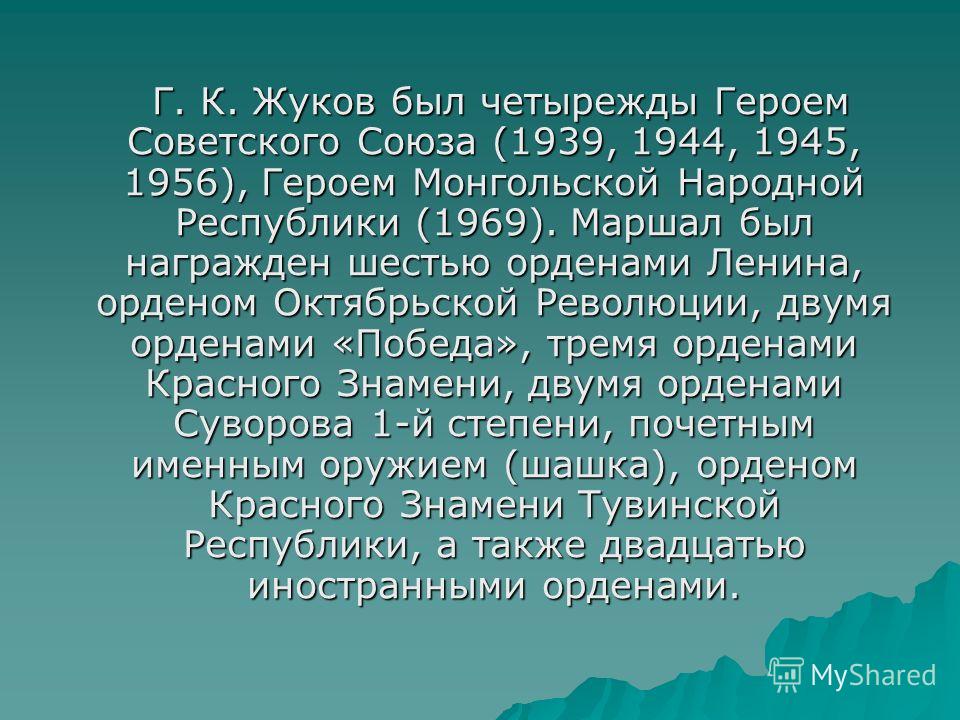Г. К. Жуков был четырежды Героем Советского Союза (1939, 1944, 1945, 1956), Героем Монгольской Народной Республики (1969). Маршал был награжден шестью орденами Ленина, орденом Октябрьской Революции, двумя орденами «Победа», тремя орденами Красного Зн