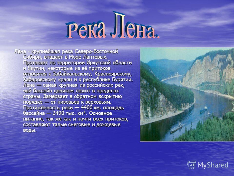 Ле́на - крупнейшая река Северо-Восточной Сибири, впадает в Море Лаптевых. Протекает по территории Иркутской области и Якутии, некоторые из её притоков относятся к Забайкальскому, Красноярскому, Хабаровскому краям и к республике Бурятии. Лена самая кр