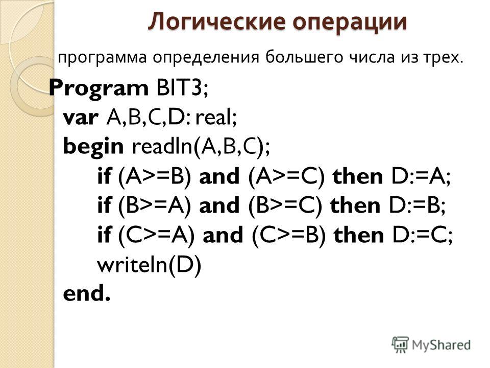 Логические операции программа определения большего числа из трех. Program BIT3; var А, В, С,D: real; begin readln( А, В, С ); if (A>=B) and (A>=C) then D:=A; if (B>=A) and (B>=C) then D:=B; if (C>=A) and (C>=B) then D:=C; writeln(D) end.