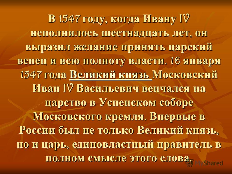 В 1547 году, когда Ивану IV исполнилось шестнадцать лет, он выразил желание принять царский венец и всю полноту власти. 16 января 1547 года Великий князь Московский Иван IV Васильевич венчался на царство в Успенском соборе Московского кремля. Впервые