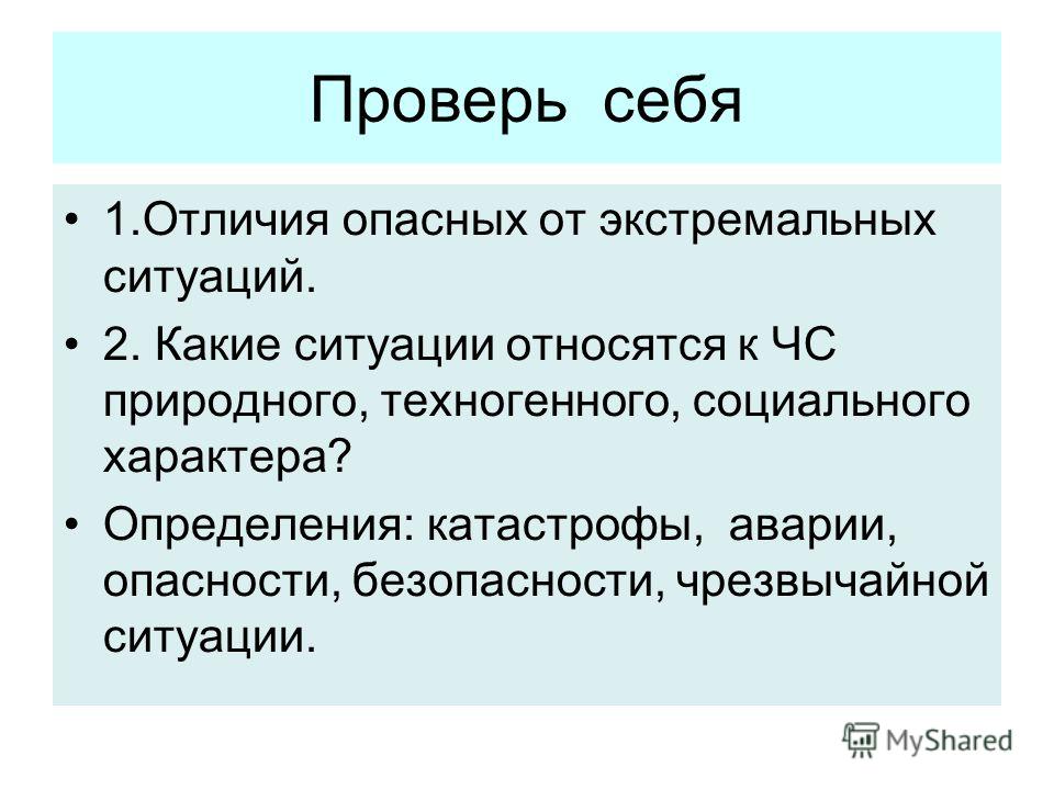 Проверь себя 1.Отличия опасных от экстремальных ситуаций. 2. Какие ситуации относятся к ЧС природного, техногенного, социального характера? Определения: катастрофы, аварии, опасности, безопасности, чрезвычайной ситуации.