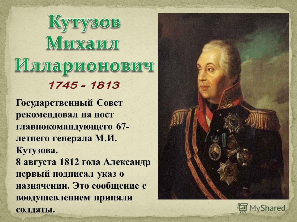 Государственный Совет рекомендовал на пост главнокомандующего 67- летнего генерала М.И. Кутузова. 8 августа 1812 года Александр первый подписал указ о назначении. Это сообщение с воодушевлением приняли солдаты.