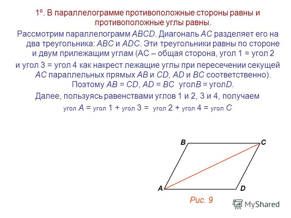 1º. В параллелограмме противоположные стороны равны и противоположные углы равны. Рассмотрим параллелограмм АВСD. Диагональ АС разделяет его на два треугольника: АВС и АDС. Эти треугольники равны по стороне и двум прилежащим углам (АС – общая сторона