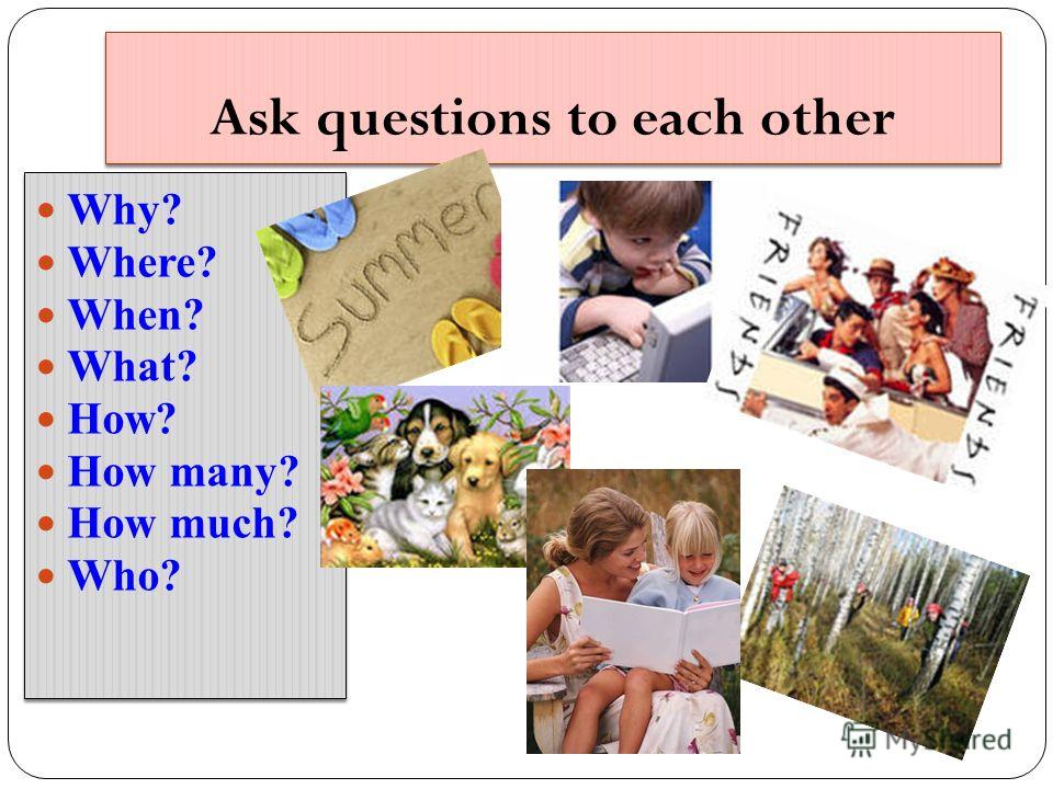Ask questions to each other Why? Where? When? What? How? How many? How much? Who? Why? Where? When? What? How? How many? How much? Who?