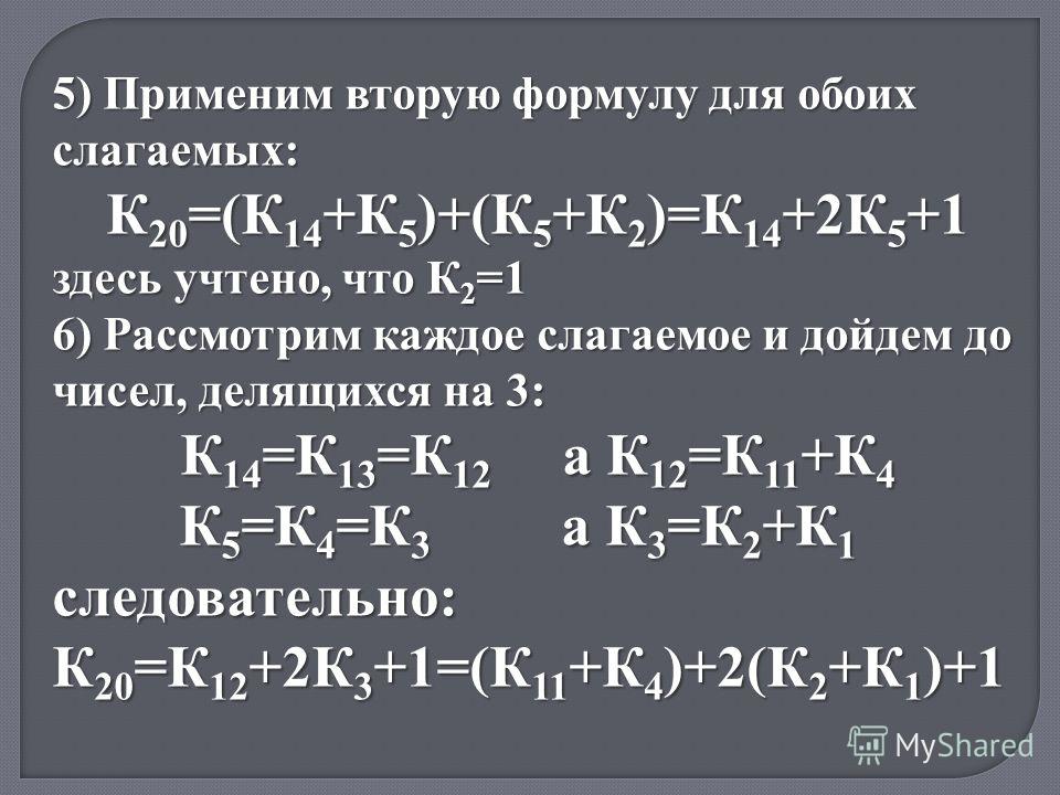 5) Применим вторую формулу для обоих слагаемых: К 20 =(К 14 +К 5 )+(К 5 +К 2 )=К 14 +2К 5 +1 здесь учтено, что К 2 =1 6) Рассмотрим каждое слагаемое и дойдем до чисел, делящихся на 3: К 14 =К 13 =К 12 а К 12 =К 11 +К 4 К 5 =К 4 =К 3 а К 3 =К 2 +К 1 К