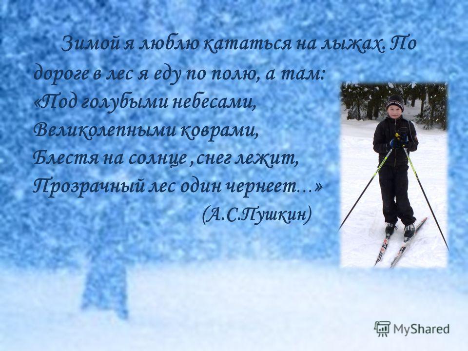 Зимой я люблю кататься на лыжах. По дороге в лес я еду по полю, а там: «Под голубыми небесами, Великолепными коврами, Блестя на солнце,снег лежит, Прозрачный лес один чернеет … » (А.С.Пушкин)