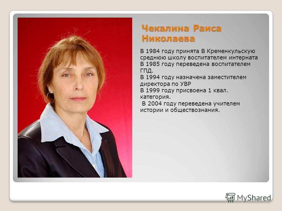 Чекалина Раиса Николаева В 1984 году принята В Кременкульскую среднюю школу воспитателем интерната В 1985 году переведена воспитателем ГПД. В 1994 году назначена заместителем директора по УВР В 1999 году присвоена 1 квал. категория. В 2004 году перев