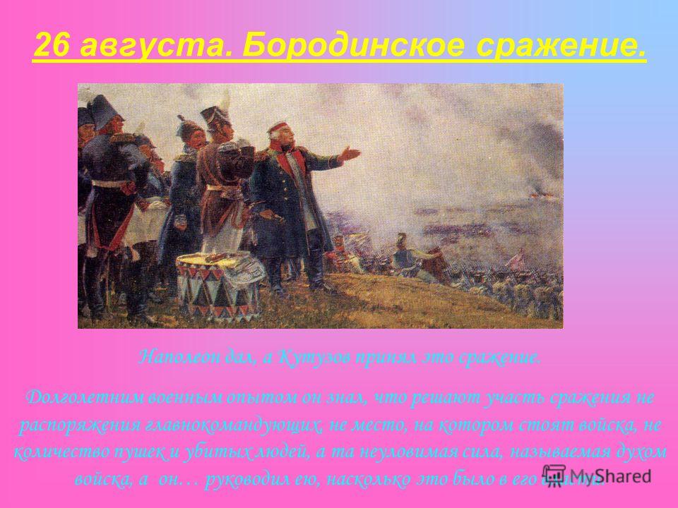 26 августа. Бородинское сражение. Наполеон дал, а Кутузов принял это сражение. Долголетним военным опытом он знал, что решают участь сражения не распоряжения главнокомандующих, не место, на котором стоят войска, не количество пушек и убитых людей, а 