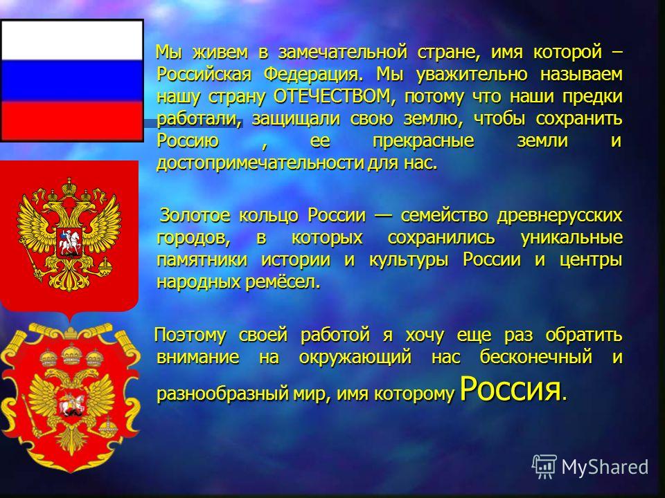 Мы живем в замечательной стране, имя которой – Российская Федерация. Мы уважительно называем нашу страну ОТЕЧЕСТВОМ, потому что наши предки работали, защищали свою землю, чтобы сохранить Россию, ее прекрасные земли и достопримечательности для нас. Мы