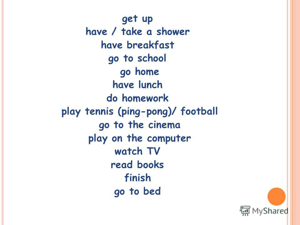 get up have / take a shower have breakfast go to school go home have lunch do homework play tennis (ping-pong)/ football go to the cinema play on the computer watch TV read books finish go to bed