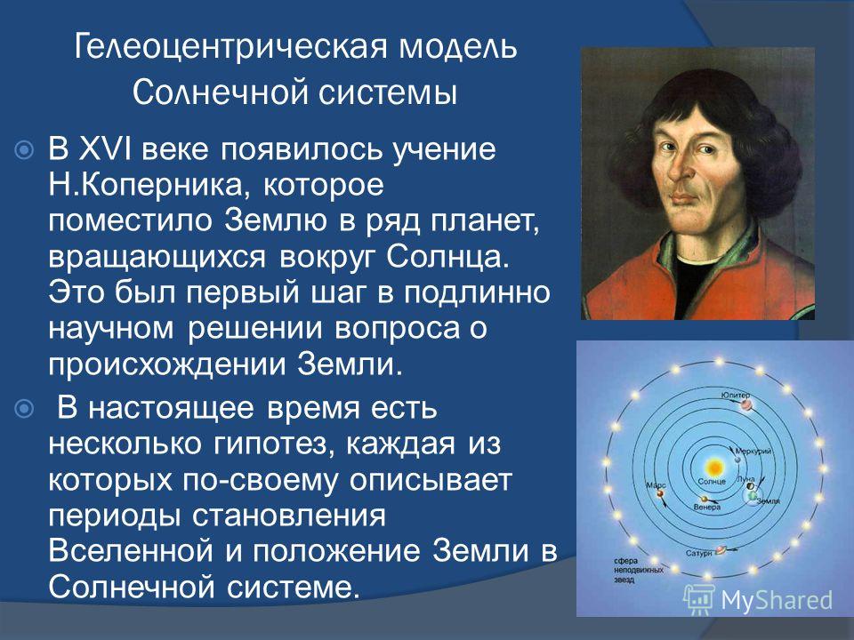 Гелеоцентрическая модель Солнечной системы В XVI веке появилось учение Н.Коперника, которое поместило Землю в ряд планет, вращающихся вокруг Солнца. Это был первый шаг в подлинно научном решении вопроса о происхождении Земли. В настоящее время есть н
