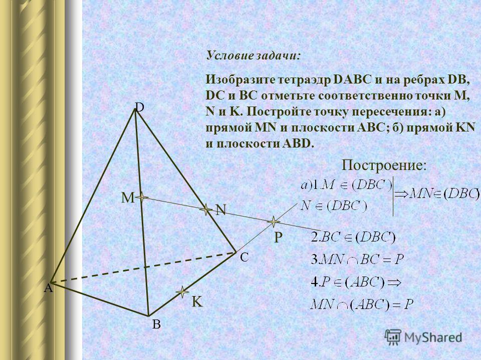 A B C D M N K P Условие задачи: Изобразите тетраэдр DABC и на ребрах DB, DC и BC отметьте соответственно точки M, N и K. Постройте точку пересечения: а) прямой MN и плоскости ABC; б) прямой KN и плоскости ABD. Построение: