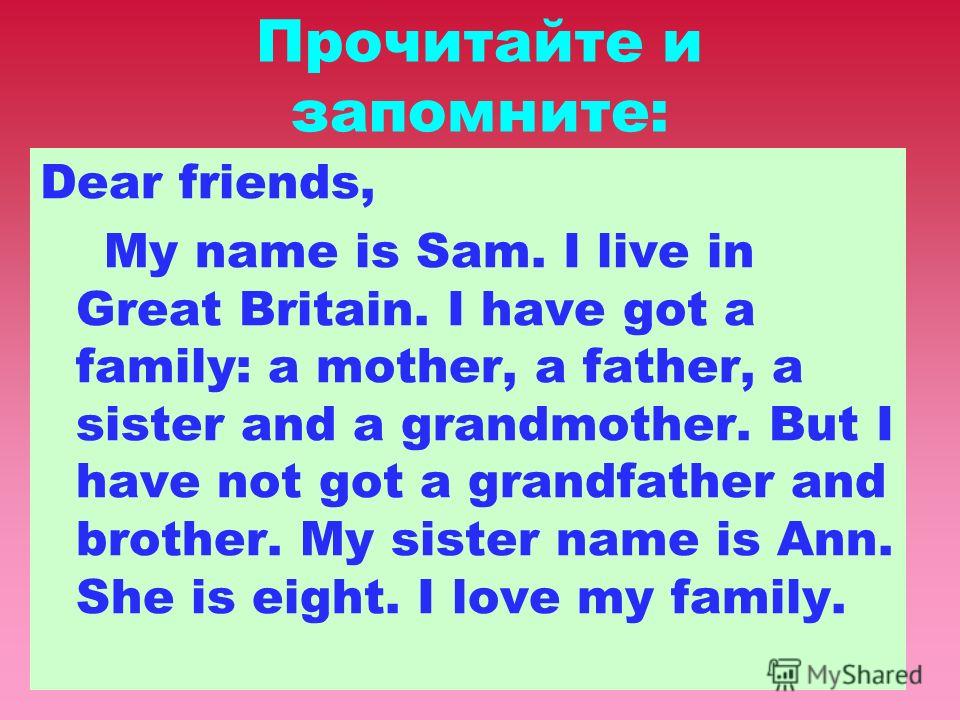 Прочитайте и запомните: Dear friends, My name is Sam. I live in Great Britain. I have got a family: a mother, a father, a sister and a grandmother. But I have not got a grandfather and brother. My sister name is Ann. She is eight. I love my family.