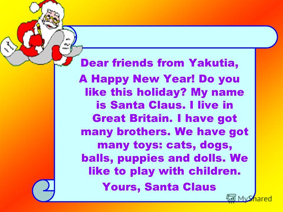 Dear friends from Yakutia, A Happy New Year! Do you like this holiday? My name is Santa Claus. I live in Great Britain. I have got many brothers. We have got many toys: cats, dogs, balls, puppies and dolls. We like to play with children. Yours, Santa