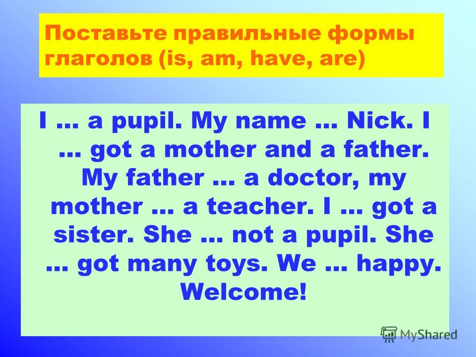Поставьте правильные формы глаголов (is, am, have, are) I … a pupil. My name … Nick. I … got a mother and a father. My father … a doctor, my mother … a teacher. I … got a sister. She … not a pupil. She … got many toys. We … happy. Welcome!