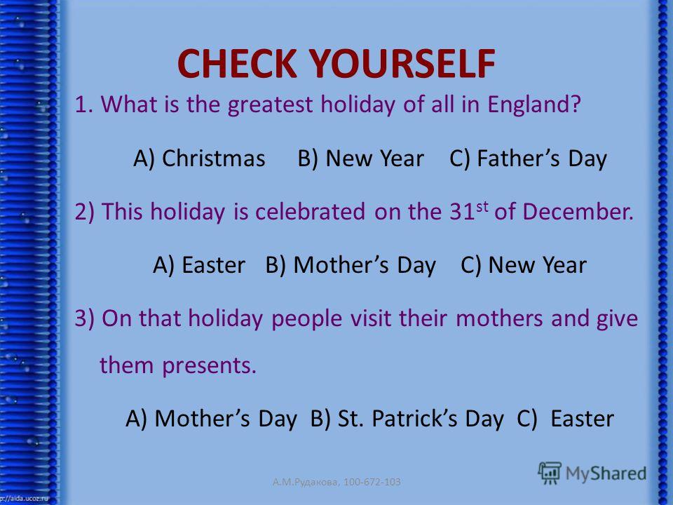 CHECK YOURSELF 1. What is the greatest holiday of all in England? A) Christmas B) New Year C) Fathers Day 2) This holiday is celebrated on the 31 st of December. A) Easter B) Mothers Day C) New Year 3) On that holiday people visit their mothers and g