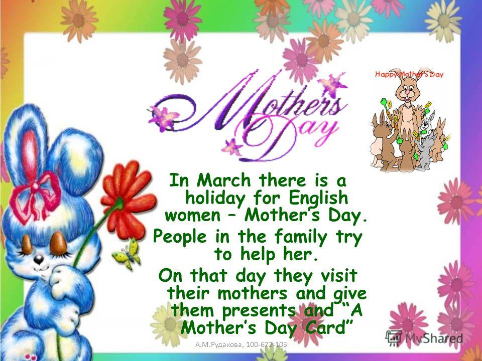 In March there is a holiday for English women – Mothers Day. People in the family try to help her. On that day they visit their mothers and give them presents and A Mothers Day Card А.М.Рудакова, 100-672-103