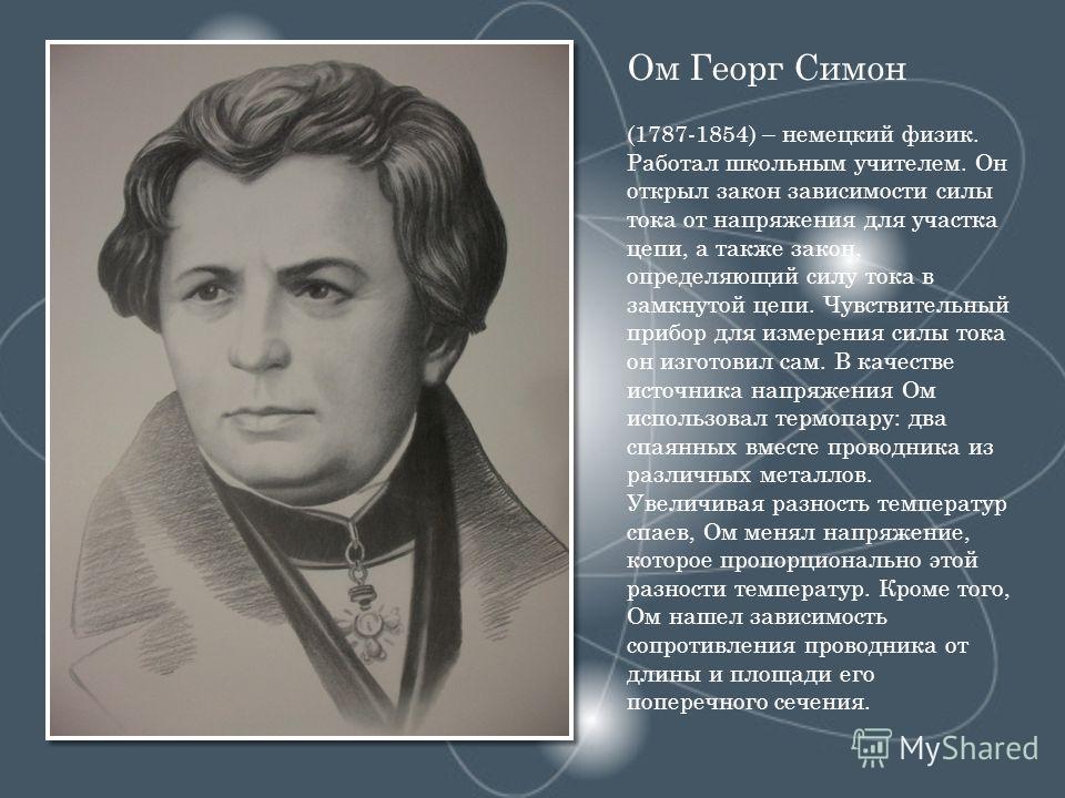 Ом Георг Симон (1787-1854) – немецкий физик. Работал школьным учителем. Он открыл закон зависимости силы тока от напряжения для участка цепи, а также закон, определяющий силу тока в замкнутой цепи. Чувствительный прибор для измерения силы тока он изг